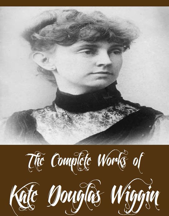 The Complete Works of Kate Douglas Wiggin (27 Complete Works of Kate Douglas Wiggin Including A Cathedral Courtship, Rose O' the River, The Romance of a Christmas Card, Timothy's Quest, New Chronicles of Rebecca And More)