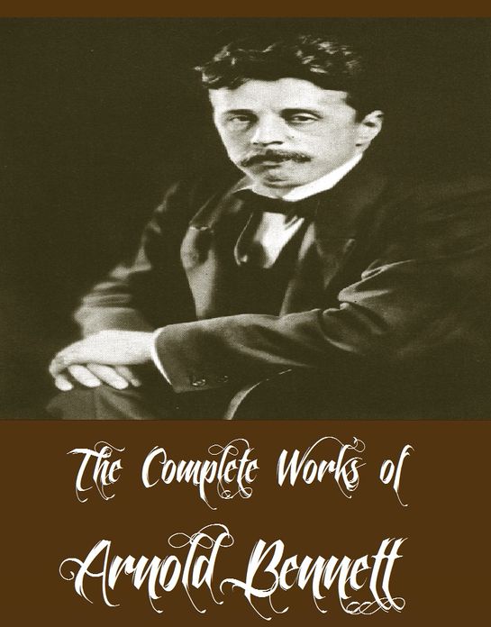 The Complete Works of Arnold Bennett (39 Complete Works of Arnold Bennett Including Anna of the Five Towns, How to Live on 24 Hours a Day, Mental Efficiency, The Price of Love And More)