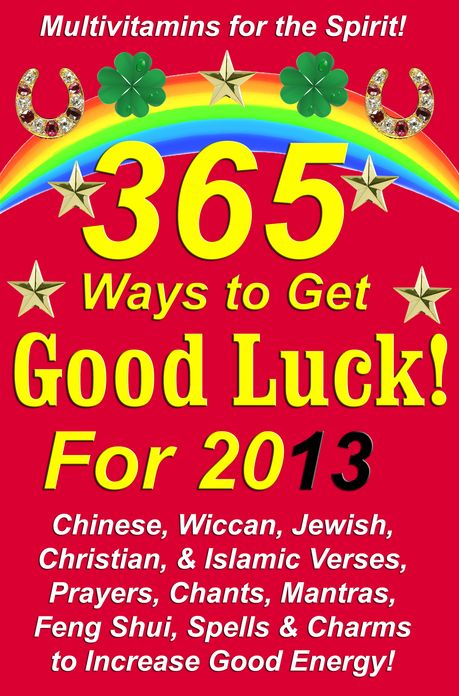 365 Ways to Get Good Luck! For 2013: Chinese, Wiccan, Jewish, Christian, & Islamic Verses, Prayers, Chants, Mantras, Feng Shui, Spells & Charms to increase Good Energy!