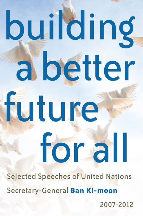 Building a better future for all: Selected speeches of United Nations Secretary-General Ban Ki-moon 2007-2012