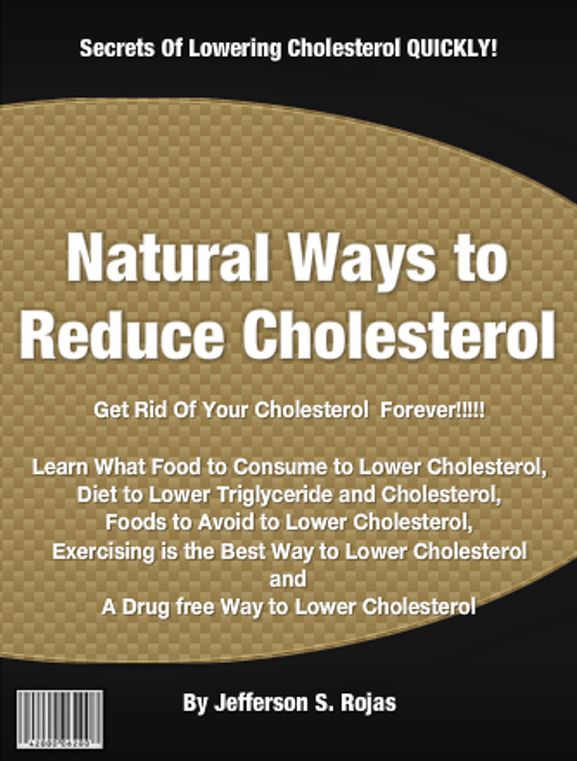 Natural Ways to Reduce Cholesterol: Get Rid Of Your Cholesterol Forever! Food to Consume to Lower Cholesterol, Diet to Lower Triglyceride and Cholesterol, Foods to Avoid to Lower Cholesterol, Exercising is the Best Way to Lower Cholesterol and A Drug