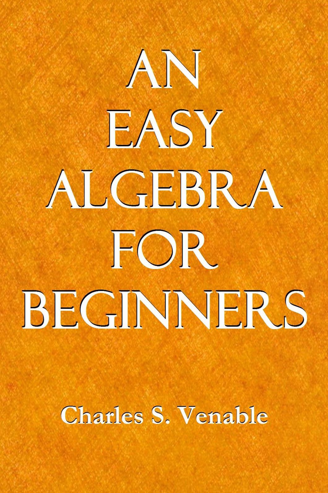 AN EASY ALGEBRA FOR BEGINNERS; Being a Simple, Plain Presentation of the Essentials of Elementary Algebra, and Also Adapted to the Use of Those Who Can Take Only a Brief Course in This Study