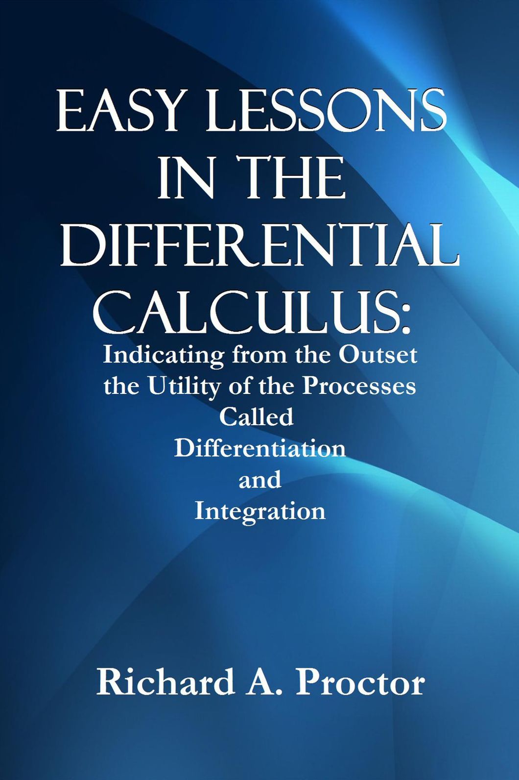 EASY LESSONS IN THE DIFFERENTIAL CALCULUS: Indicating from the Outset the Utility of the Processes Called Differentiation and Integration