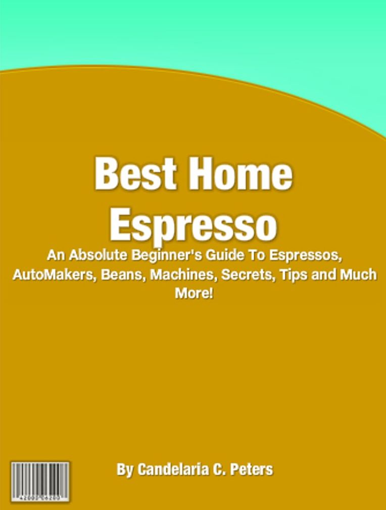 Best Home Espresso: An Absolute Beginner's Guide To Espressos, AutoMakers, Beans, Machines, Secrets, Tips and Much More!