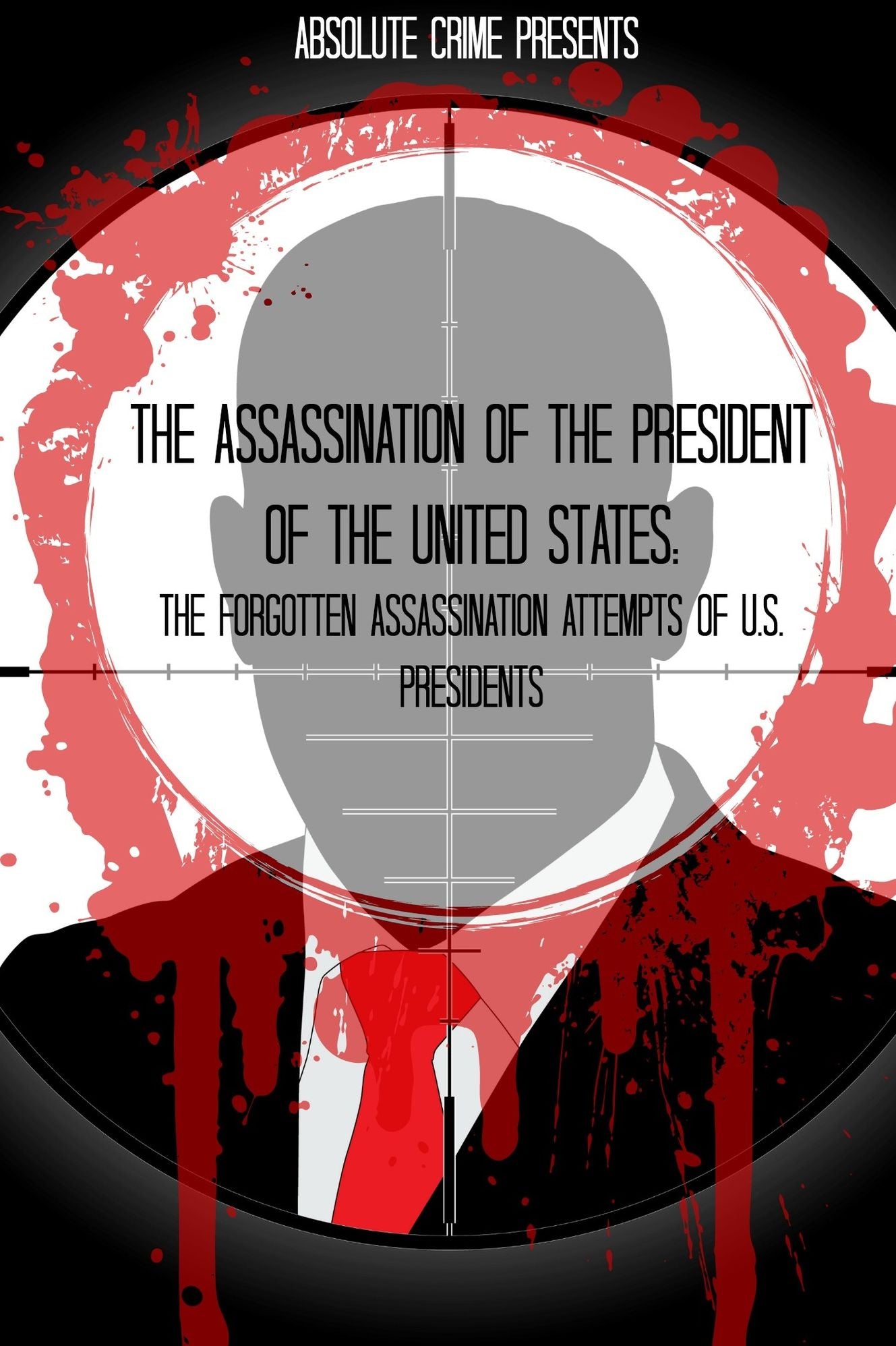 The Assassination of the President of the United States: The Forgotten Assassination Attempts of U.S. Presidents