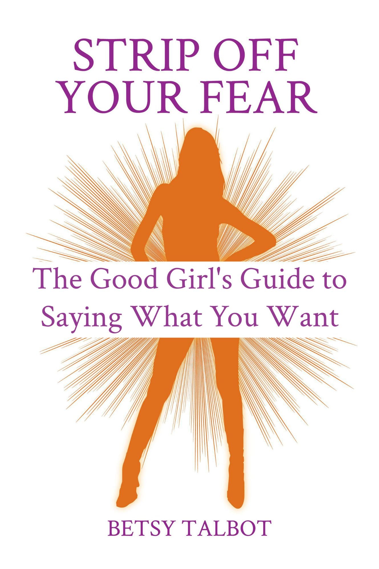 Strip Off Your Fear: The Good Girl's Guide to Saying What You Want