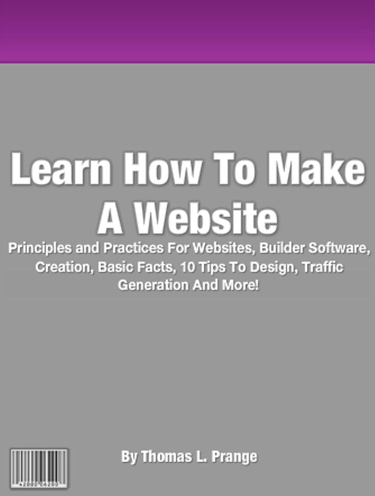 Learn How To Make A Website: Principles and Practices For Websites, Builder Software, Creation, Basic Facts, 10 Tips To Design, Traffic Generation And More!