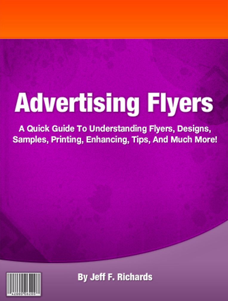Advertising Flyers: A Quick Guide To Understanding Flyers, Designs, Samples, Printing, Enhancing, Tips, And Much More!