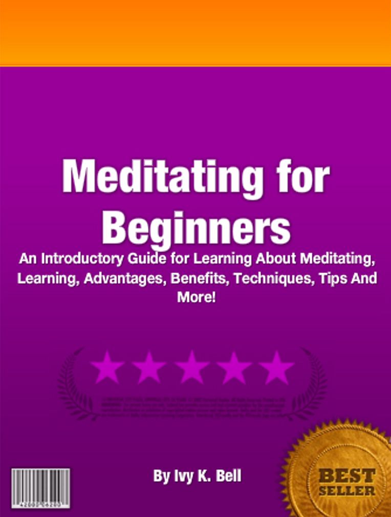 Meditating for Beginners: An Introductory Guide for Learning About Meditating, Learning, Advantages, Benefits, Techniques, Tips And More!