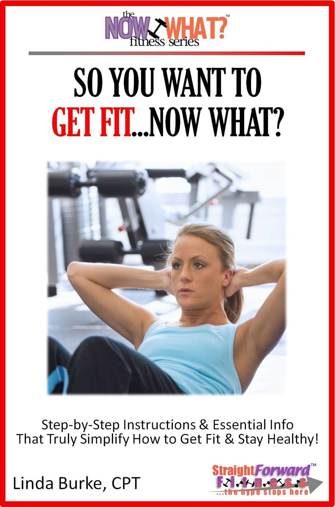 So You Want To Get Fit...Now What? Step-by-Step Instructions & Essential Info That Truly Simplify How to Get Fit & Stay Healthy!