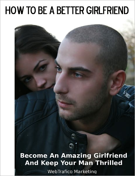 How To Be A Better Girlfriend: Become an Amazing Girlfriend and Keep Your Man Thrilled