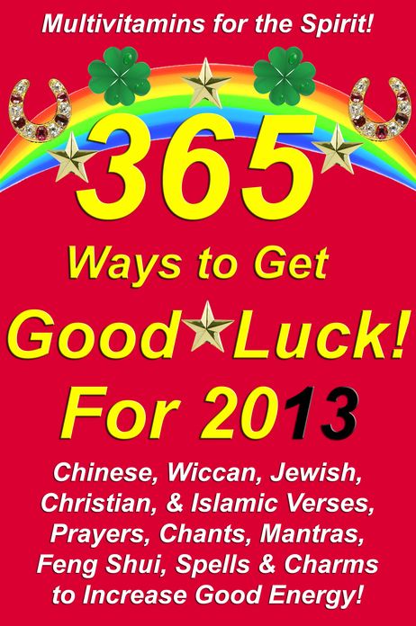 365 Ways to Get Good Luck! For 2013 Chinese, Wiccan, Jewish, Christian, & Islamic Verses, Prayers, Chants, Mantras, Feng Shui, Spells & Charms to increase Good Energy!