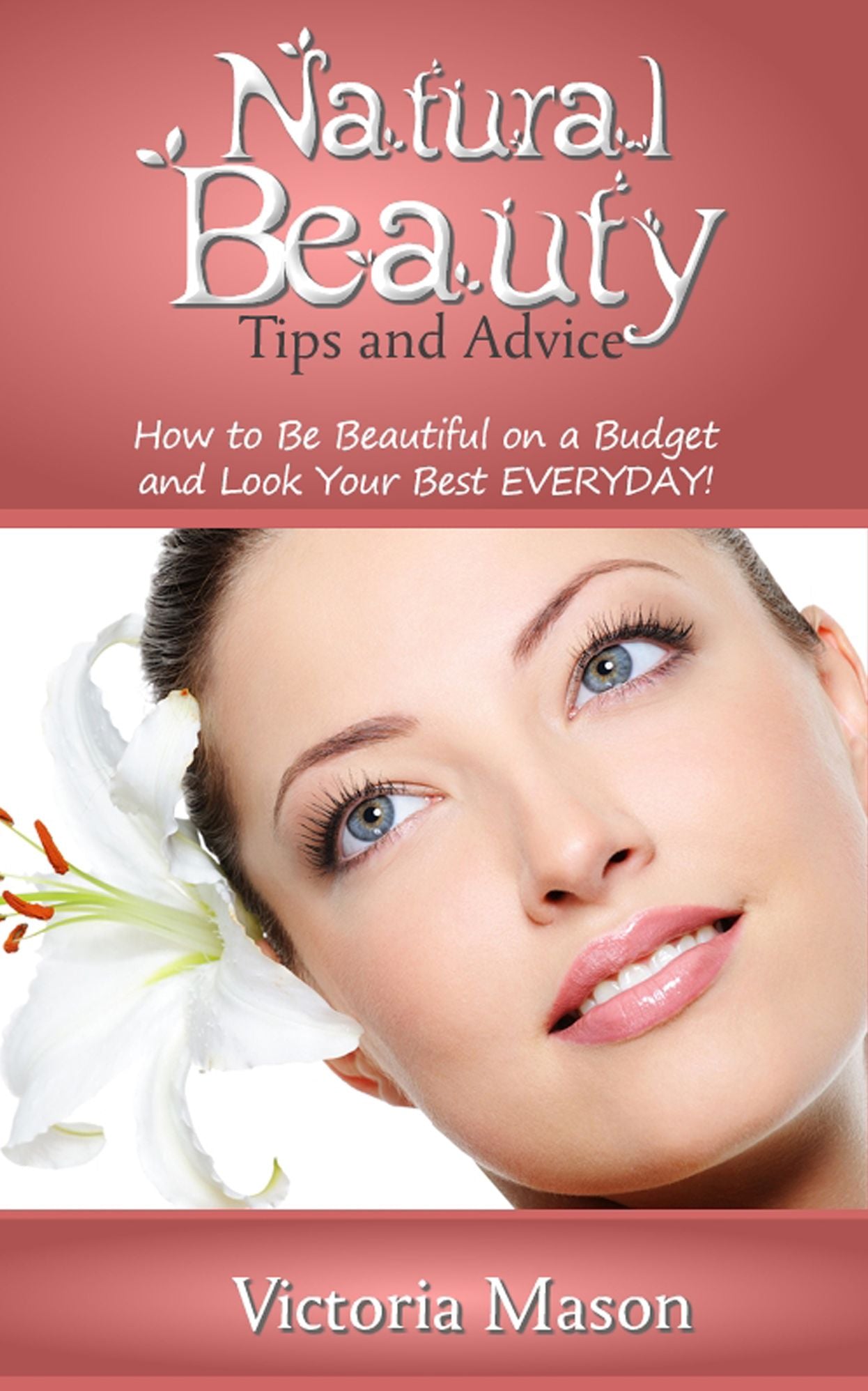 Natural Beauty Tips and Advice: How to Be Beautiful on a Budget and Look Your Best EVERYDAY!