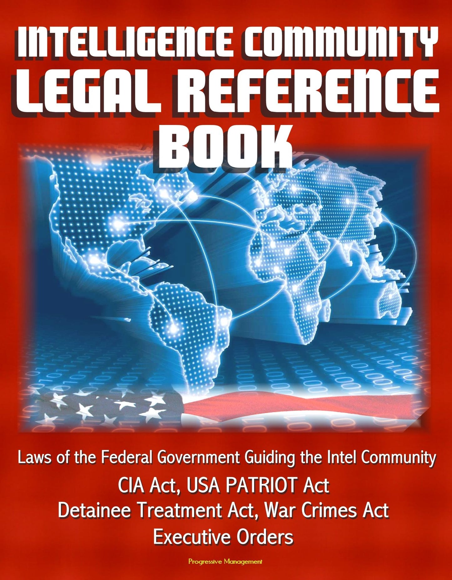 Intelligence Community Legal Reference Book: Laws of the Federal Government Guiding the Intel Community - CIA Act, USA PATRIOT Act, Detainee Treatment Act, War Crimes Act, Executive Orders