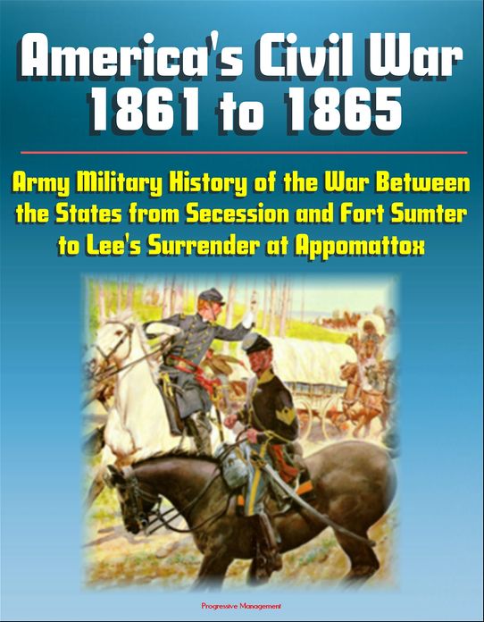 America's Civil War 1861 to 1865: Army Military History of the War Between the States from Secession and Fort Sumter to Lee's Surrender at Appomattox