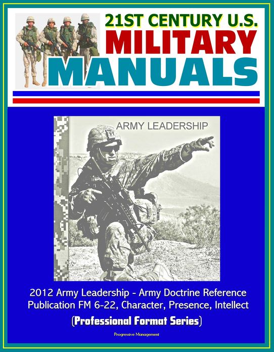 21st Century U.S. Military Manuals: 2012 Army Leadership - Army Doctrine Reference Publication FM 6-22, Character, Presence, Intellect (Professional Format Series)