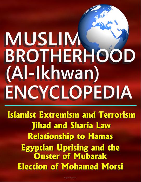 Muslim Brotherhood (Al-Ikhwan) Encyclopedia: Islamist Extremism and Terrorism, Jihad and Sharia Law, Relationship to Hamas, Egyptian Uprising and the Ouster of Mubarak, Election of Mohamed Morsi