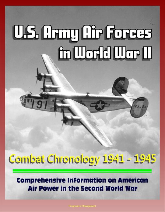 U.S. Army Air Forces in World War II: Combat Chronology 1941 - 1945 - Comprehensive Information on American Air Power in the Second World War