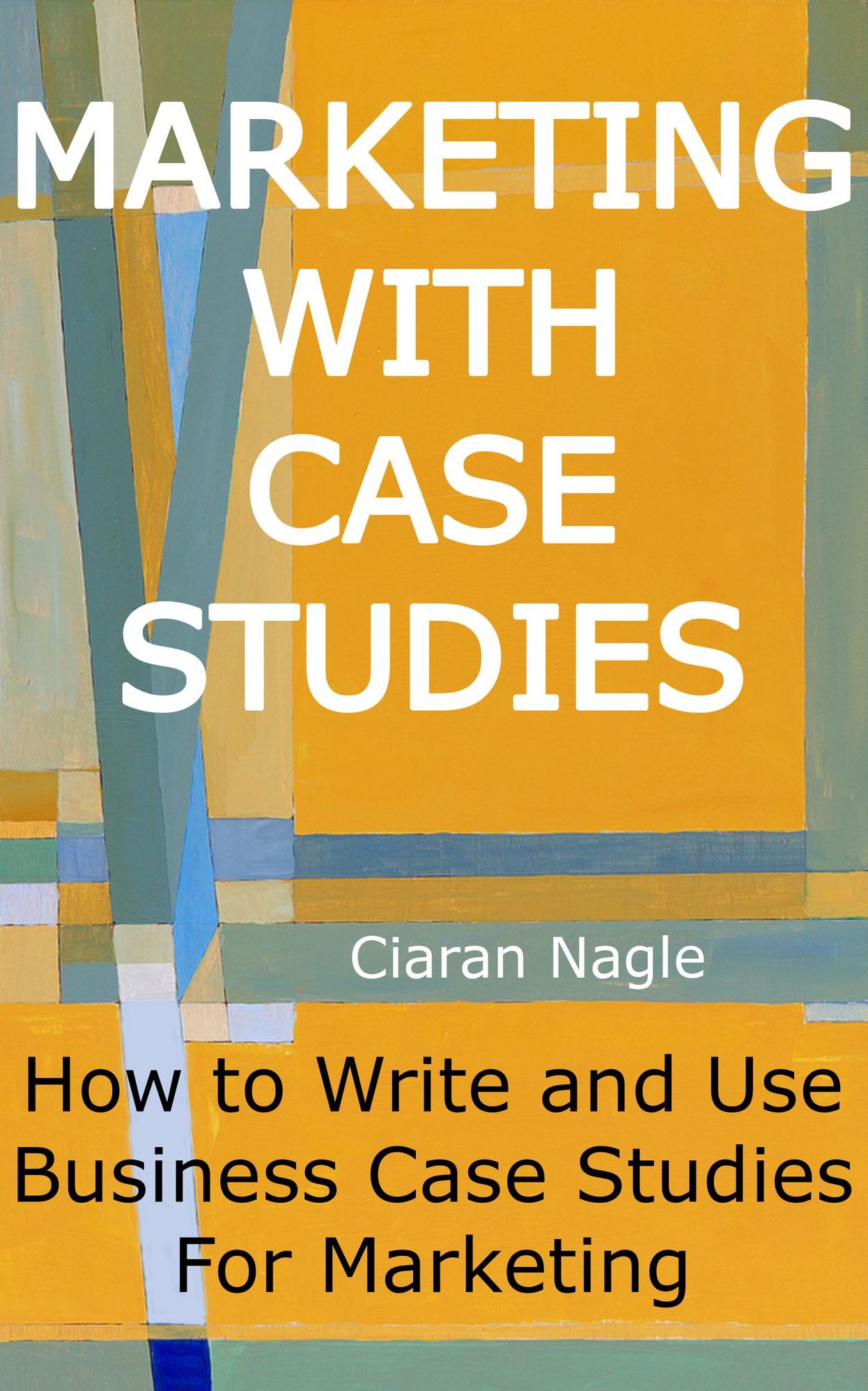 Marketing with Case Studies: How to Write and Use Business Case Studies for Marketing