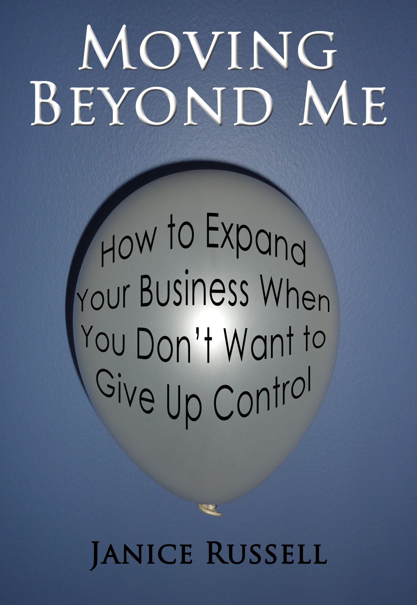 Moving Beyond Me: How to Expand Your Business When You Don't Want to Give Up Control
