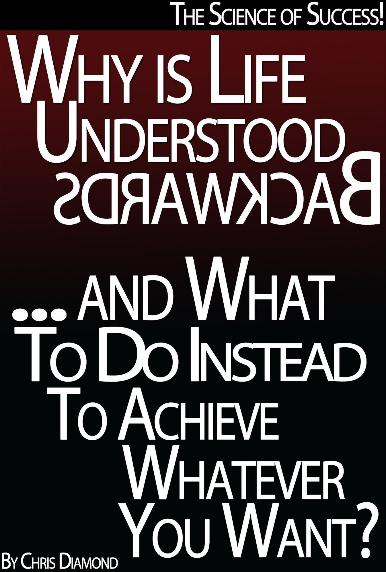 The Science of Success: Why Is Life Understood Backwards And What To Do Instead To Achieve Whatever You Want?