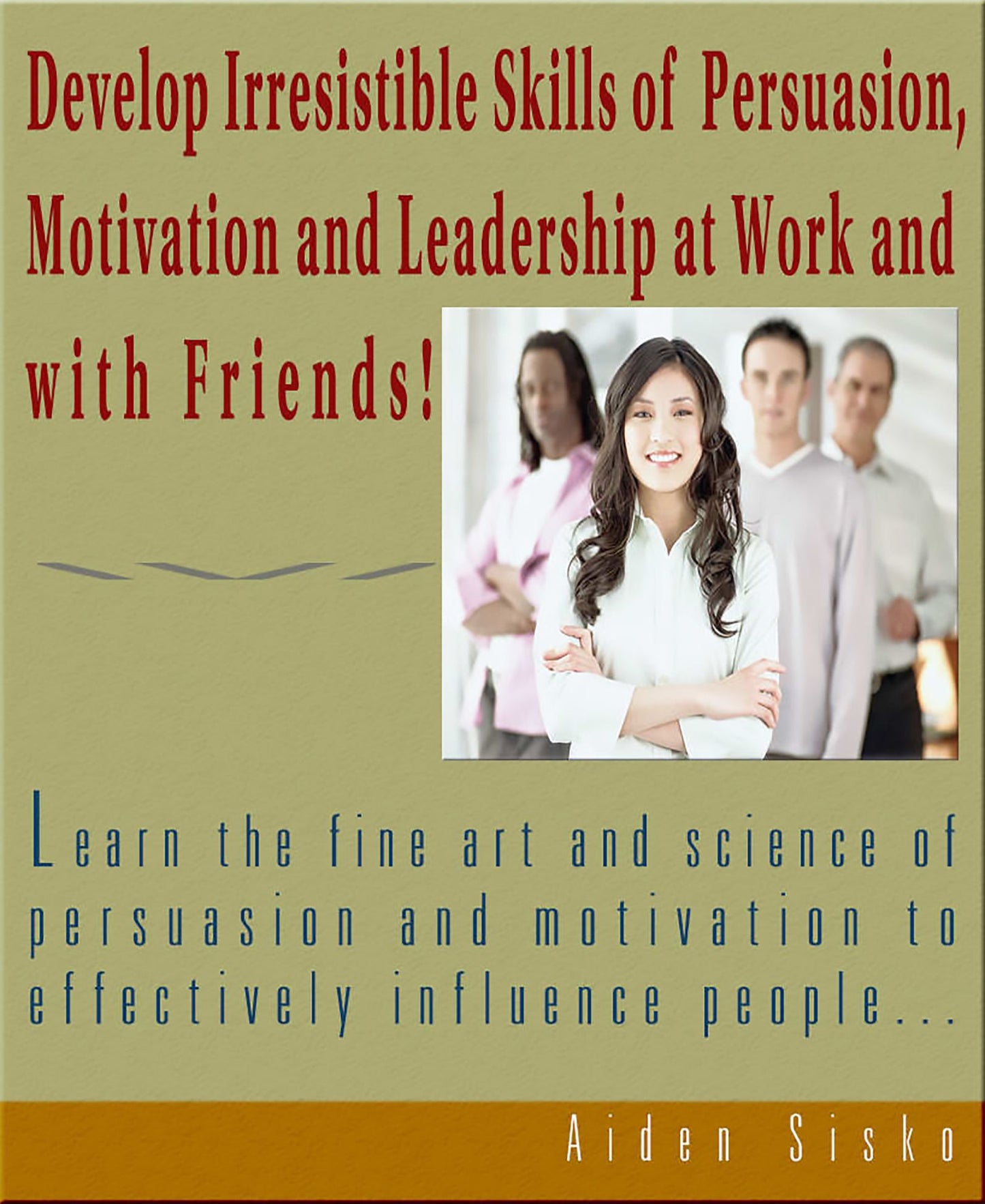 Develop Irresistible Skills of Persuasion: Learn the fine art and science of persuasion and motivation to effectively influence people