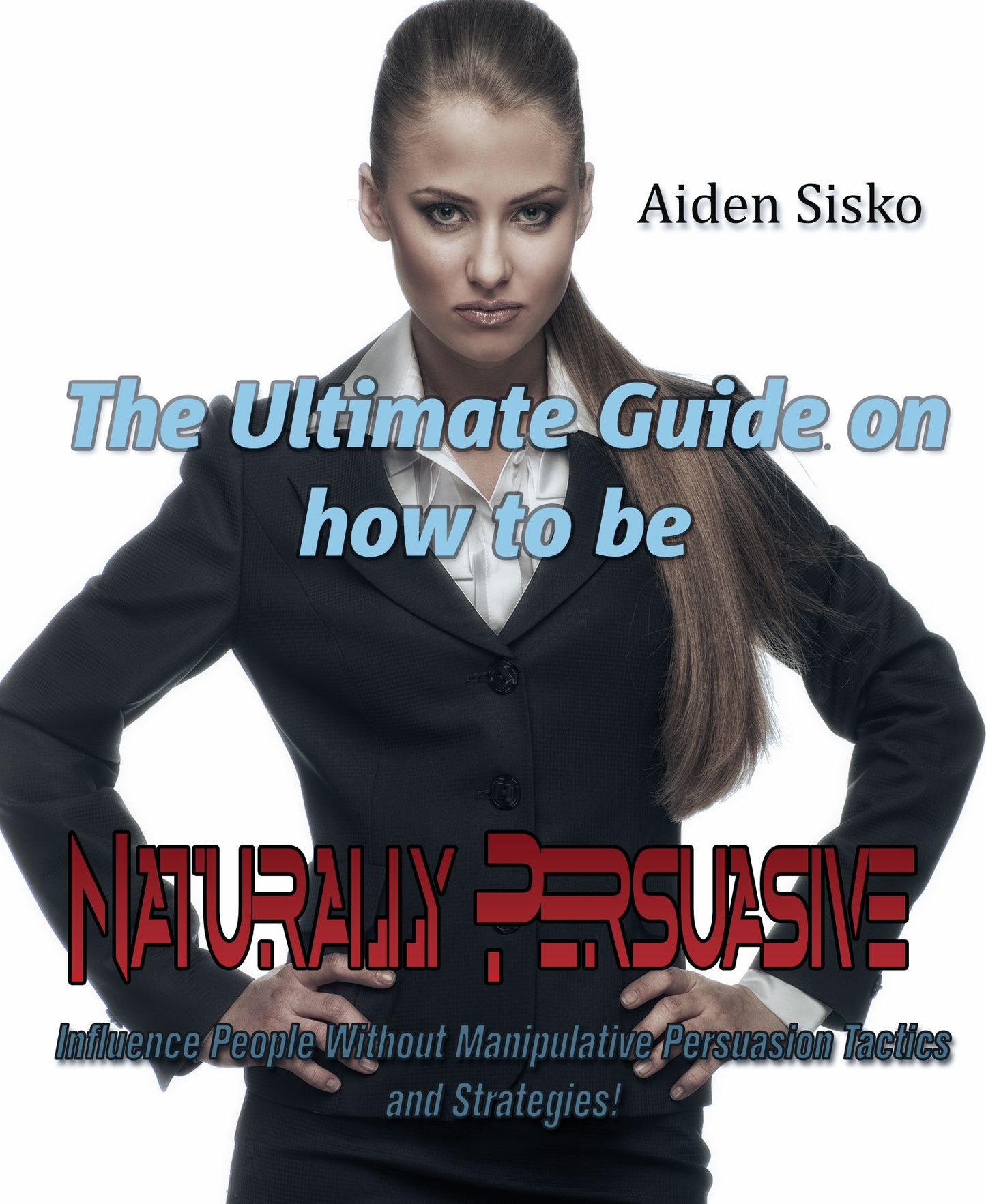 The Ultimate Guide On How to Be Naturally Persuasive:Influence People Without Manipulative Persuasion Tactics and Strategies!