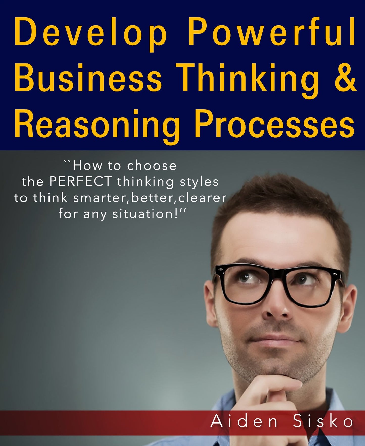 Develop Powerful Business Thinking and Reasoning Processes:How To Choose The Perfect Thinking Styles To Think Smarter,Better,Clearer For Any Situation!