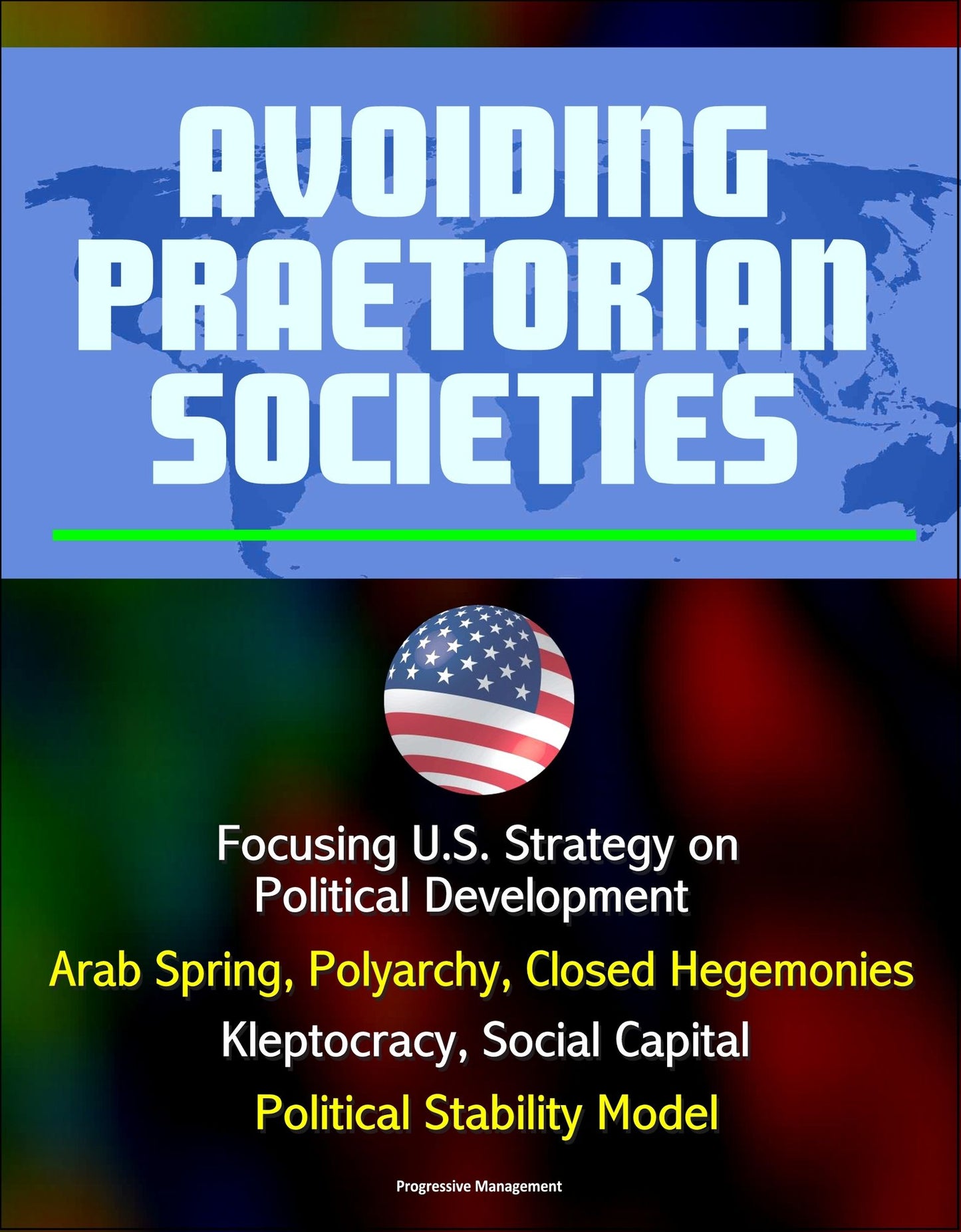 Avoiding Praetorian Societies: Focusing U.S. Strategy on Political Development - Arab Spring, Polyarchy, Closed Hegemonies, Kleptocracy, Social Capital, Political Stability Model