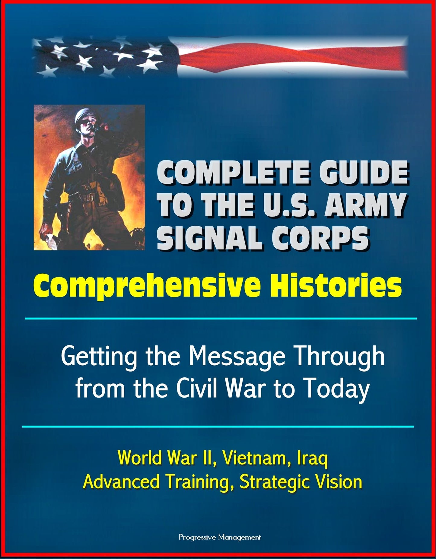Complete Guide to the U.S. Army Signal Corps: Comprehensive Histories, Getting the Message Through from the Civil War to Today, World War II, Vietnam, Iraq, Advanced Training, Strategic Vision