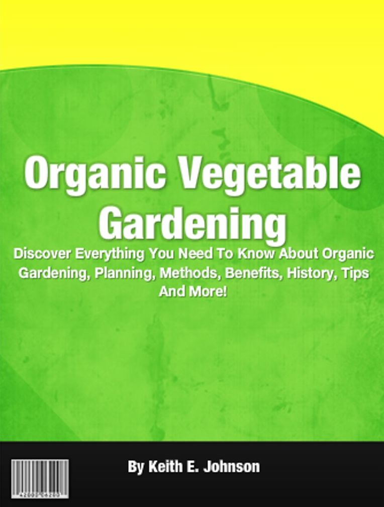 Organic Vegetable Gardening: Discover Everything You Need To Know About Organic Gardening, Planning, Methods, Benefits, History, Tips And More!