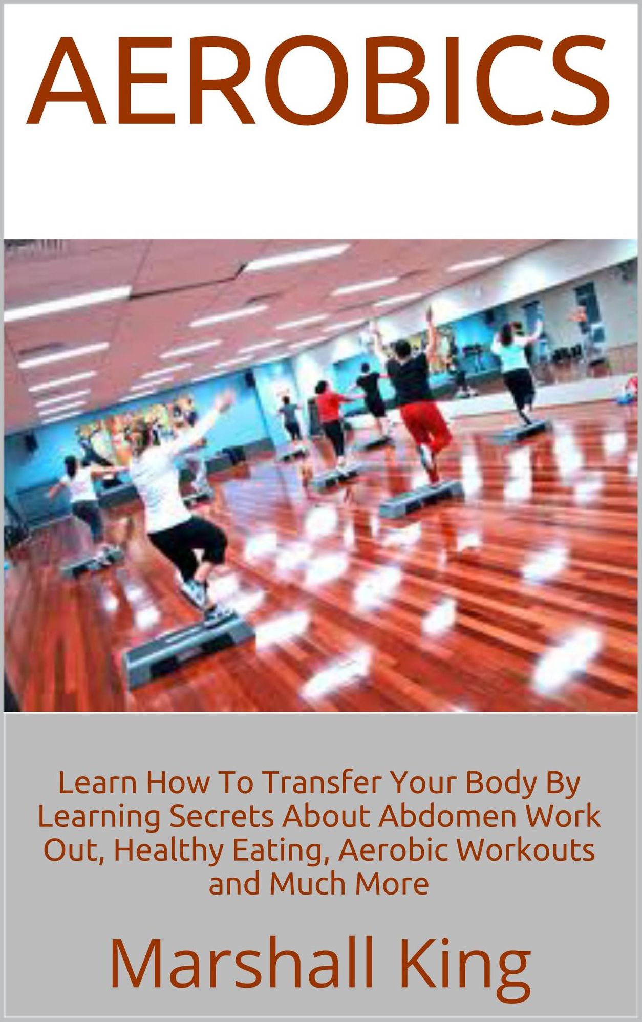 Aerobics: Learn How To Transfer Your Body By Learning Secrets About Abdomen Work Out, Healthy Eating, Aerobic Workouts and Much More