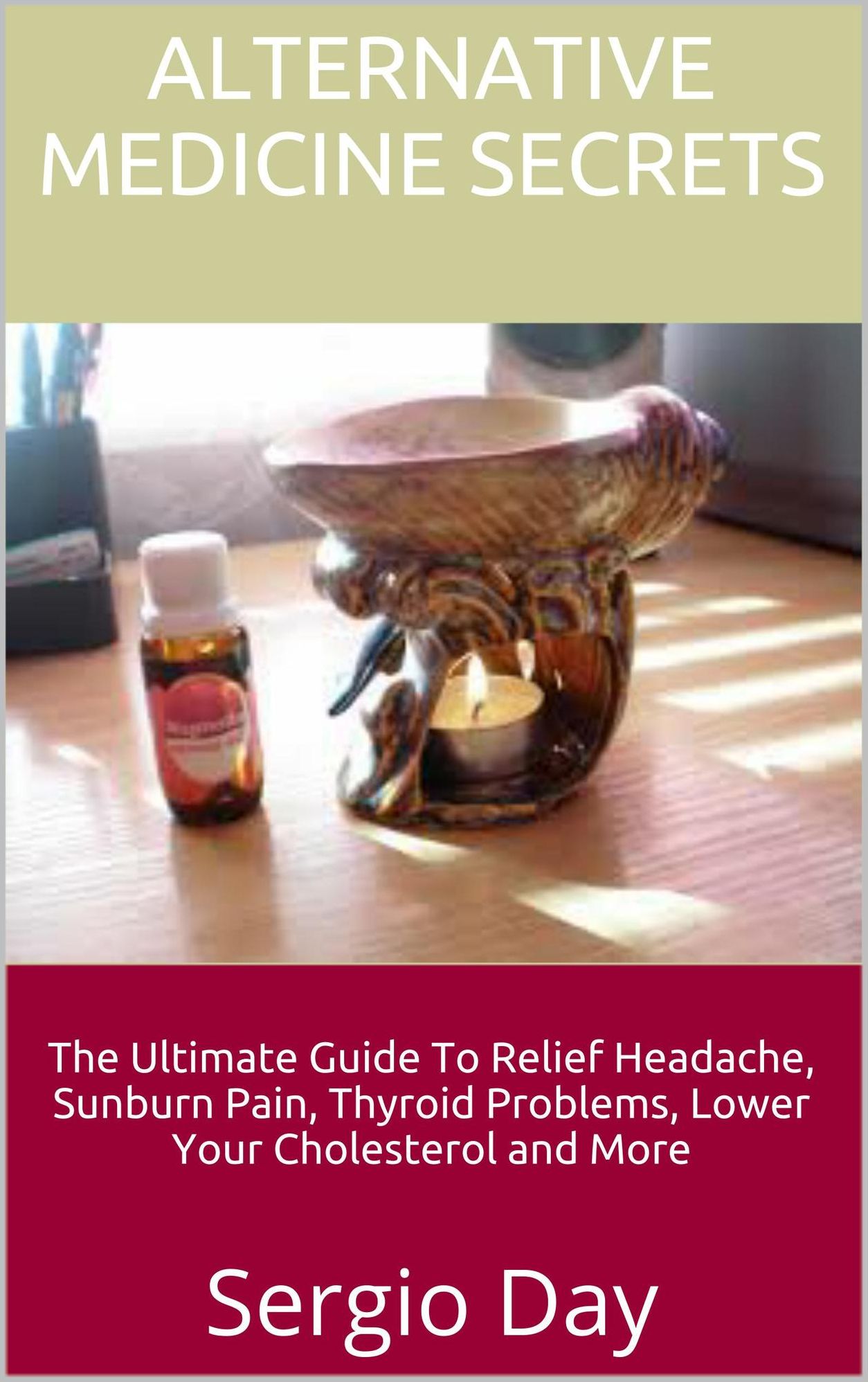 Alternative Medicine Secrets: The Ultimate Guide To Relief Headache, Sunburn Pain, Thyroid Problems, Lower Your Cholesterol and More
