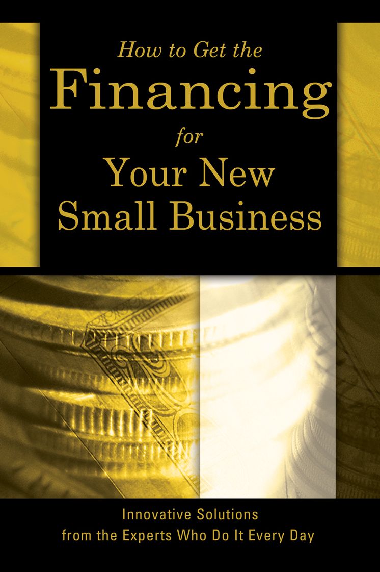 How to Get the Financing For Your New Small Business: Innovative Solutions From the Experts Who Do It Every Day