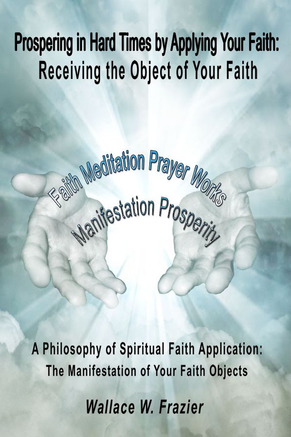 Prospering in Hard Times by Applying Your Faith: Receiving the Object of Your Faith A Philosophy of Spiritual Faith Application; The Manifestation of Your Faith Objects