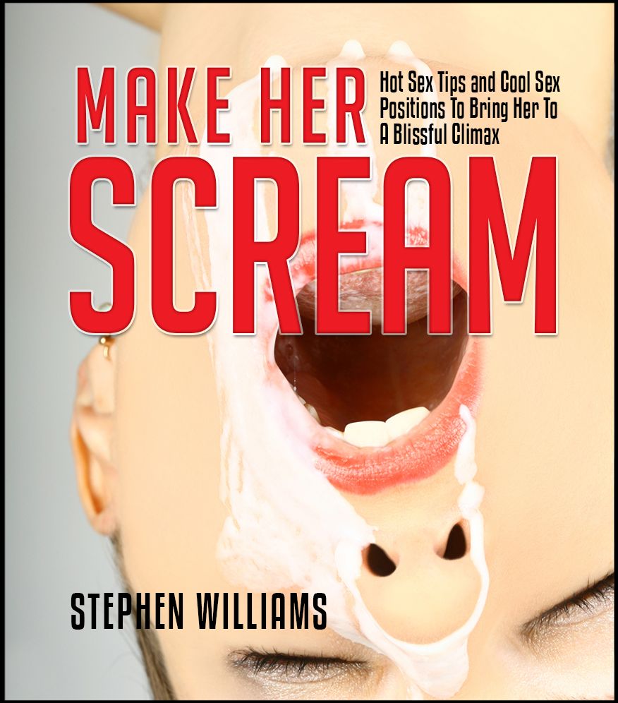 Make Her Scream: Hot Sex Tips and Cool Sex Positions To Bring Her To A Blissful Climax