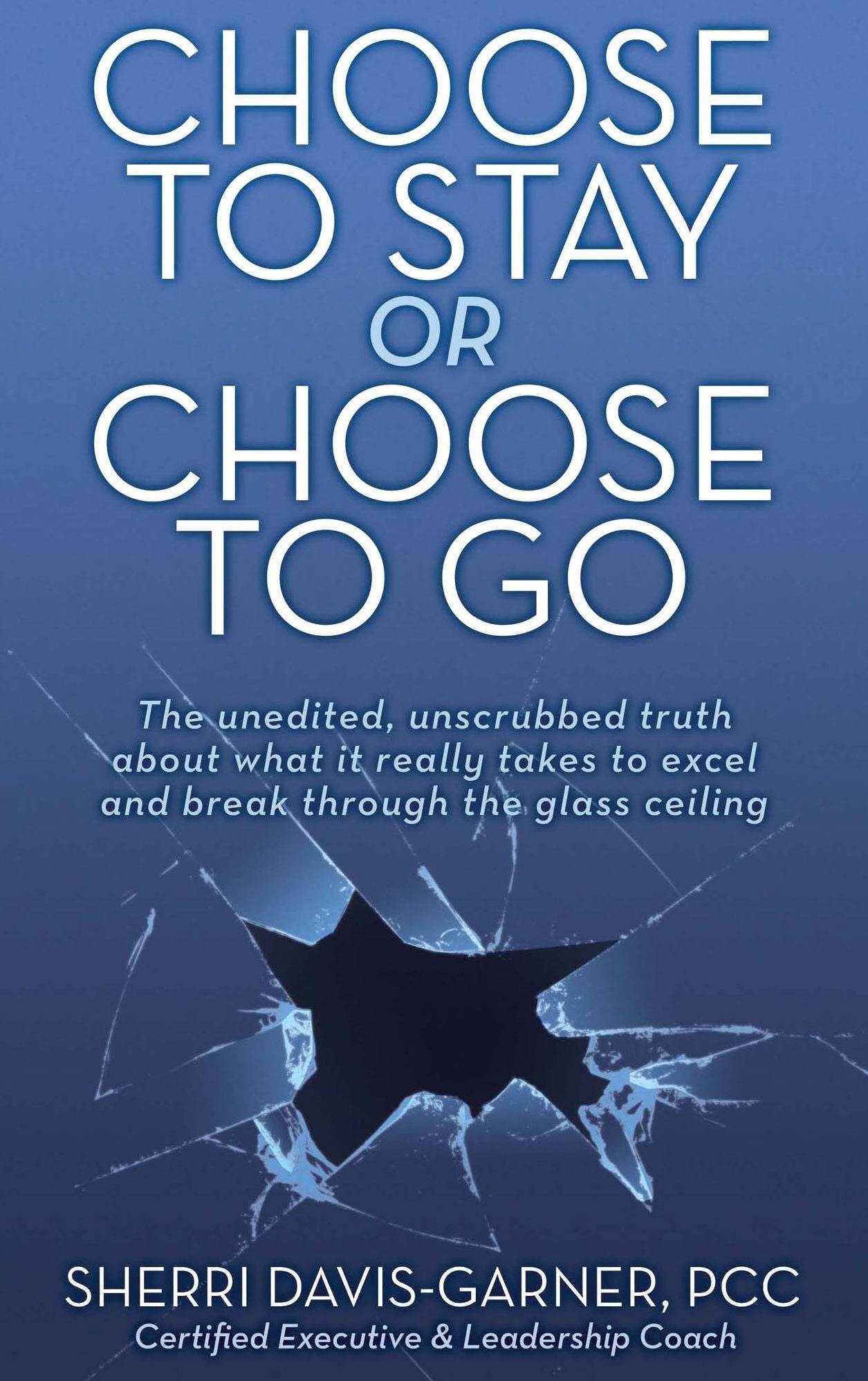 Choose to Stay or Choose to Go the Unedited, Unscrubbed Truth about What It Really Takes to Excel and Break Through the Glass Ceiling