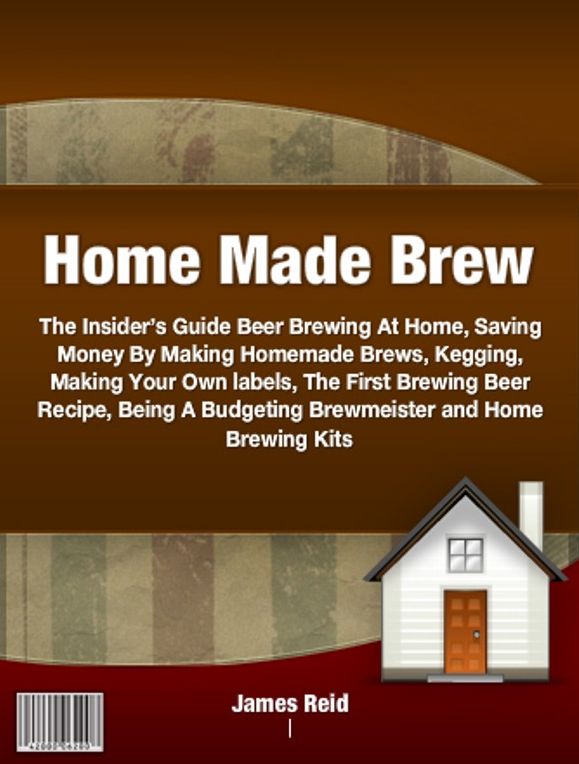 Home Made Brew-The Insider’s Guide Beer Brewing At Home, Saving Money By Making Homemade Brews, Kegging, Making Your Own labels, The First Brewing Beer Recipe, Being A Budgeting Brewmeister and Home Brewing Kits - Great Holiday Gifts!