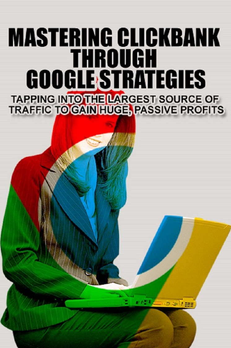 Mastering Clickbank Through Google Strategies: Tapping Into The Largest Source Of Traffic To Gain Huge, Passive Profits