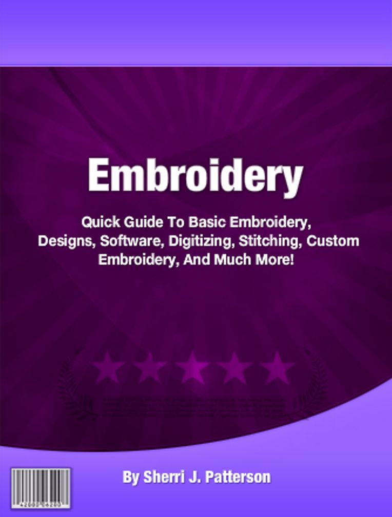Embroidery: Quick Guide To Basic Embroidery, Designs, Software, Digitizing, Stitching, Custom Embroidery, And Much More!
