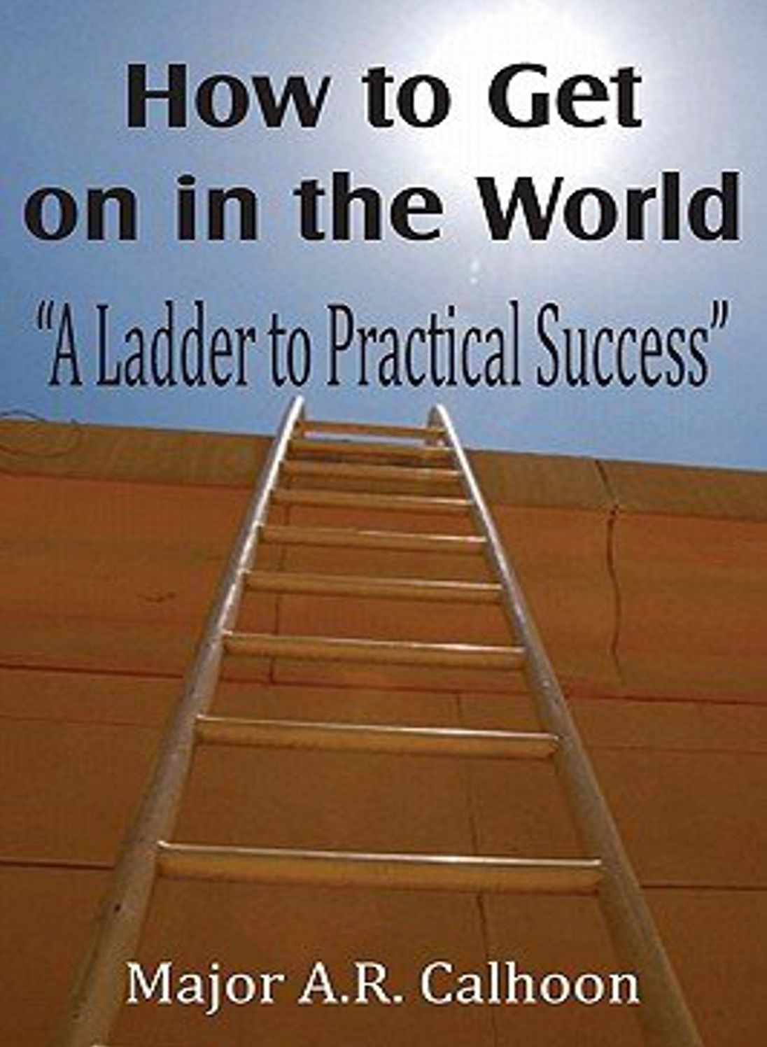 How to Get On In The World: A Ladder to Practical Success! An Instructional, Business Classic By Major A. R. Calhoon! AAA+++