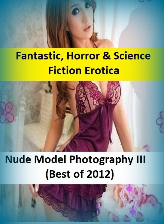Fantastic, Horror & Science Fiction Erotica: Nude Model Photography III(Best of 2012) ( Erotic Photography, Erotic Stories, Nude Photos, Naked , Adult Nudes, Breast, Domination, Bare Ass, Lesbian, She-male)