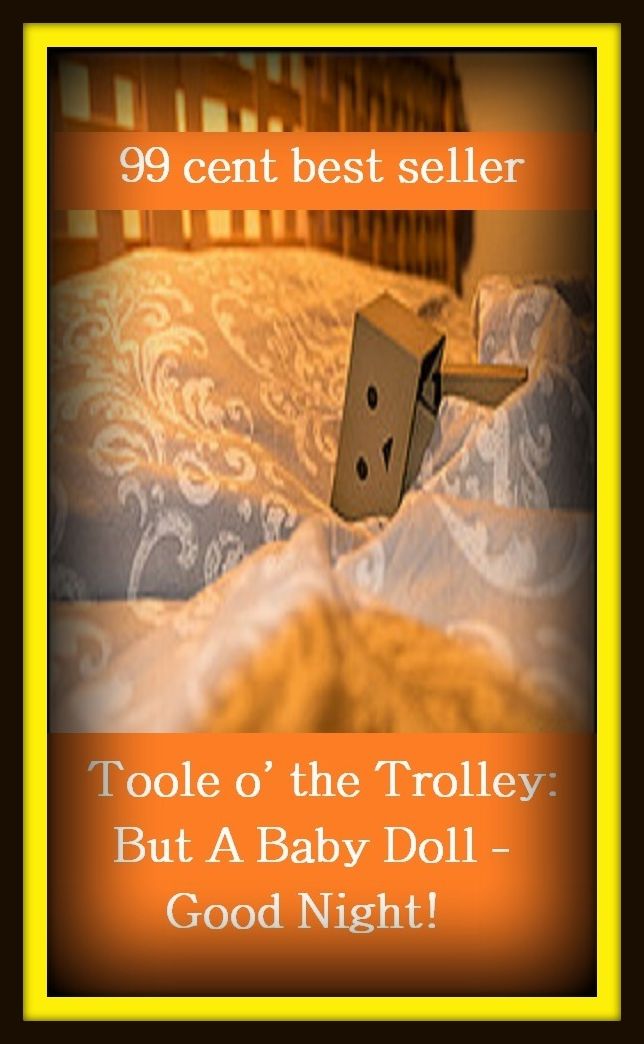 99 Cent Best Seller Adventure, Horror, Mystery Classics Best Seller's for 99 Cents Toole o' the Trolley: But A Baby Doll - Good Night! ( adventure, fantasy, romantic, action, fiction, humorous, historical, detective, thriller, crime, journey, battle )