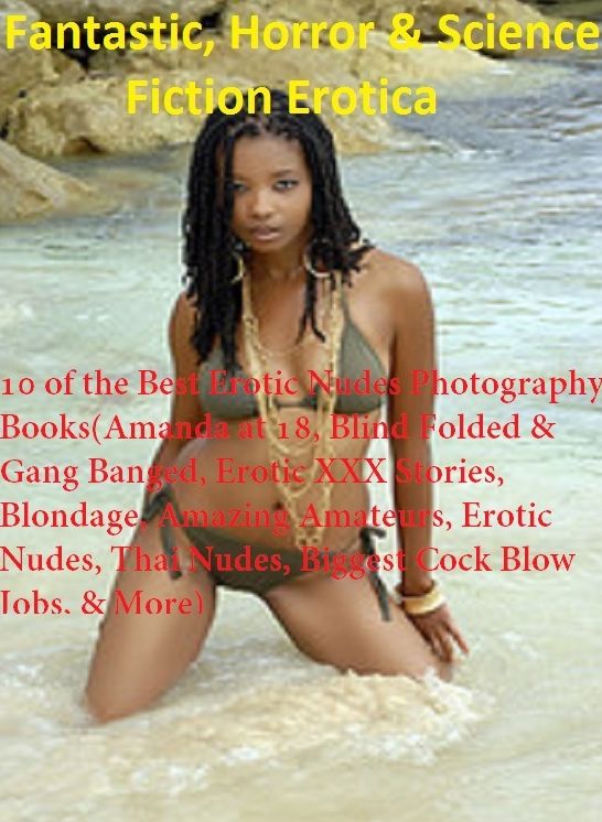 Fantastic, Horror & Science Fiction Erotica: 10 of the Best Erotic Nudes Photography Books(Amanda at 18, Blind Folded & Gang Banged, Erotic XXX Stories, Blondage, Amazing Amateurs, Erotic Nudes, Thai Nudes, Biggest Cock Blow Jobs, & More) ( Erotic Photog