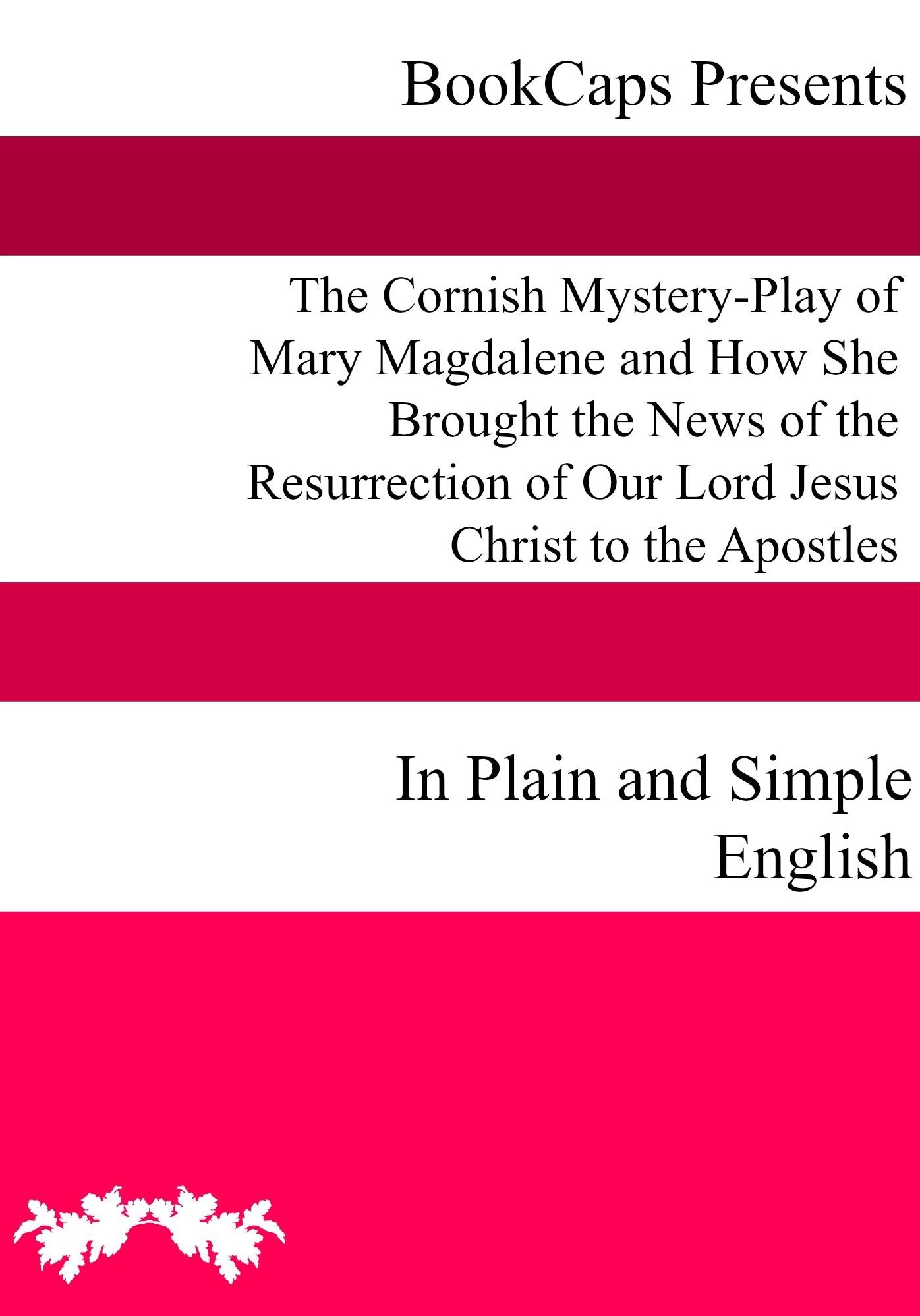 The Cornish Mystery-Play of Mary Magdalene and How She Brought the News of the Resurrection of Our Lord Jesus Christ to the Apostles In Plain and Simple English