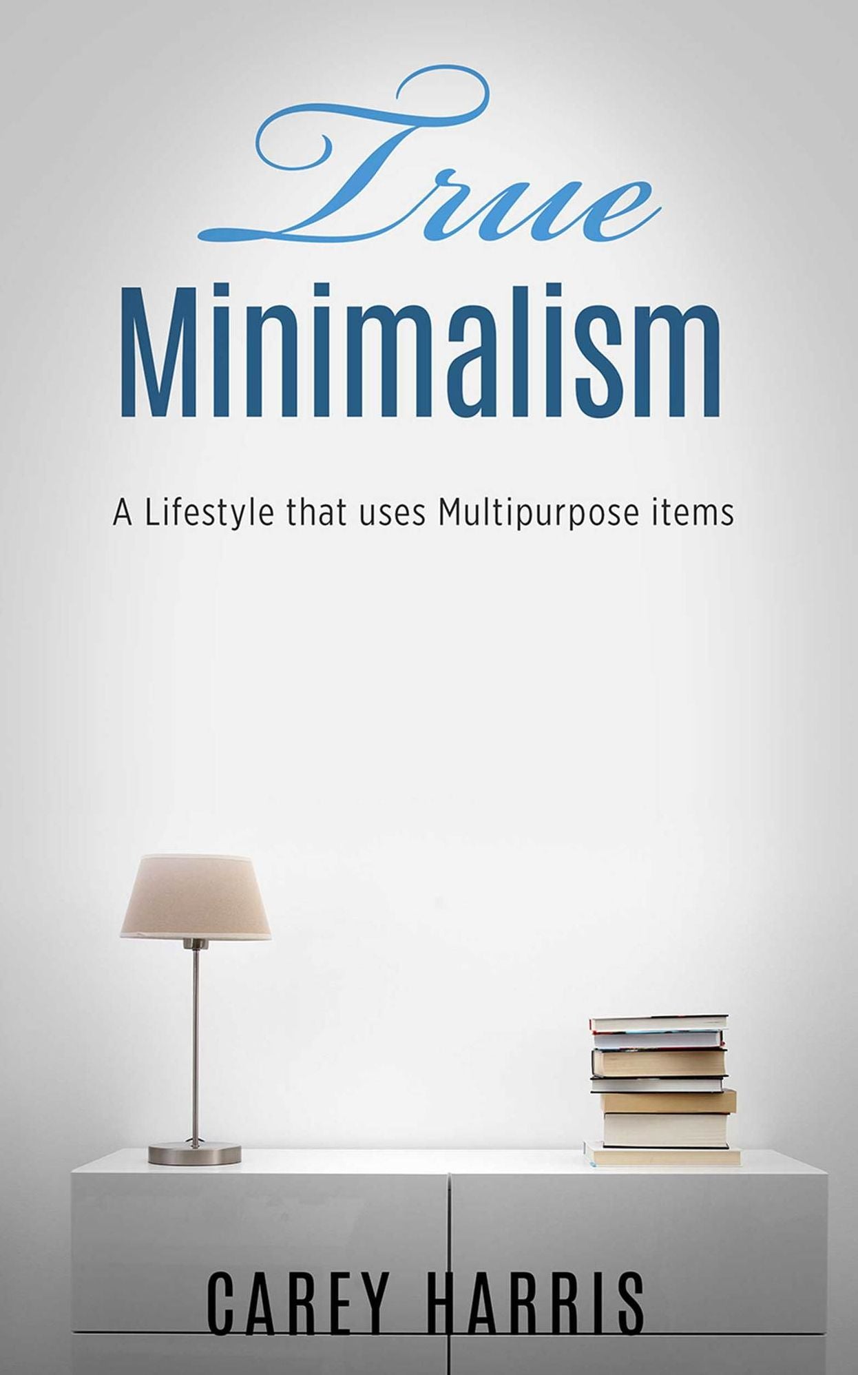 TRUE MINIMALISM: A Lifestyle that Uses Multipurpose Items, Home Organization, Strict Budgeting Rules & Decluttering Tips for Simple Living