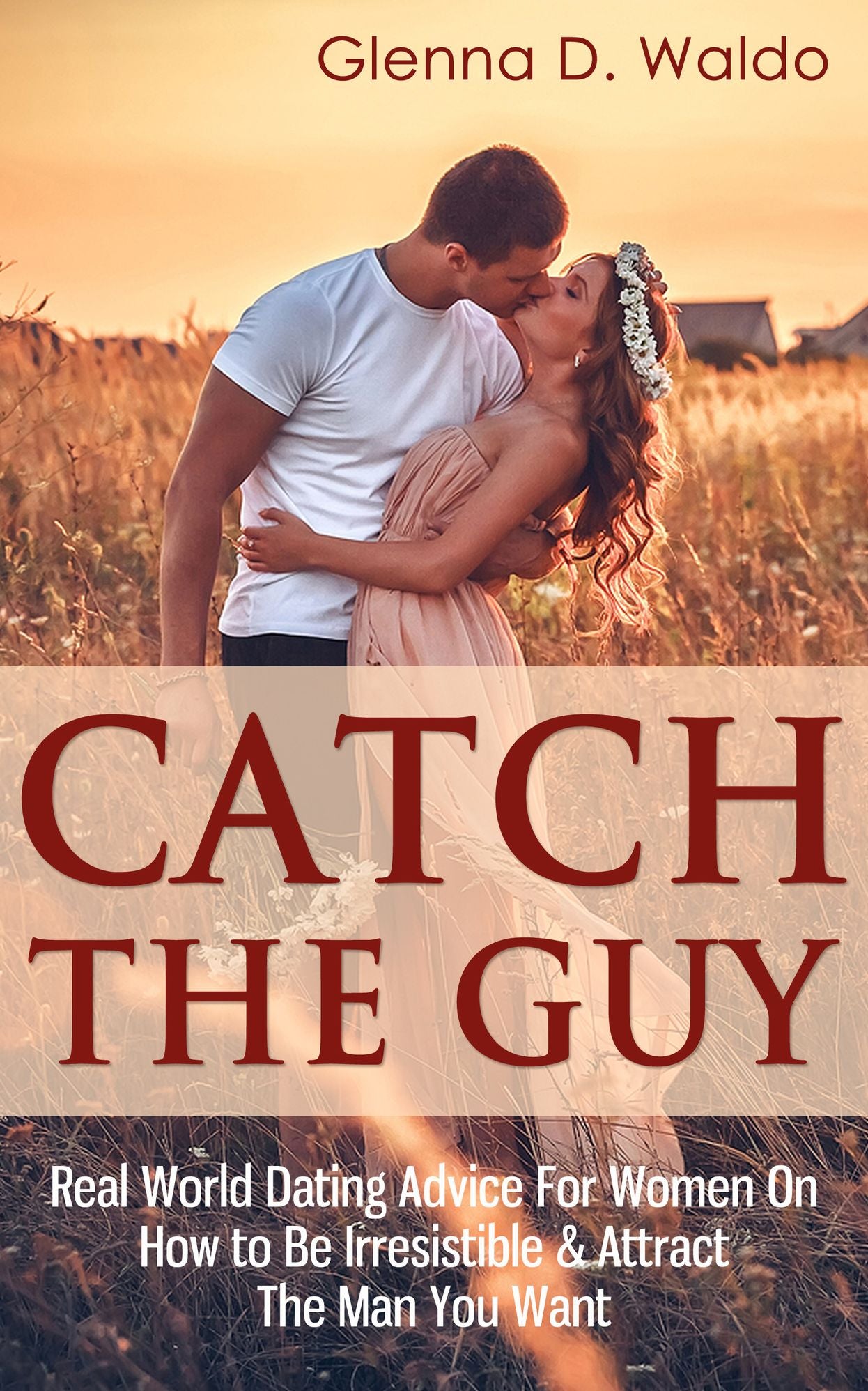 Catch The Guy: Real World Dating Advice for Women on How to Be Irresistible & Attract The Man You Want