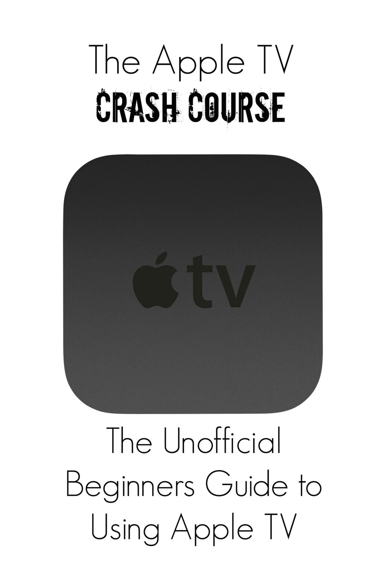 The Apple TV Crash Course: The Unofficial Beginners Guide to Using Apple TV
