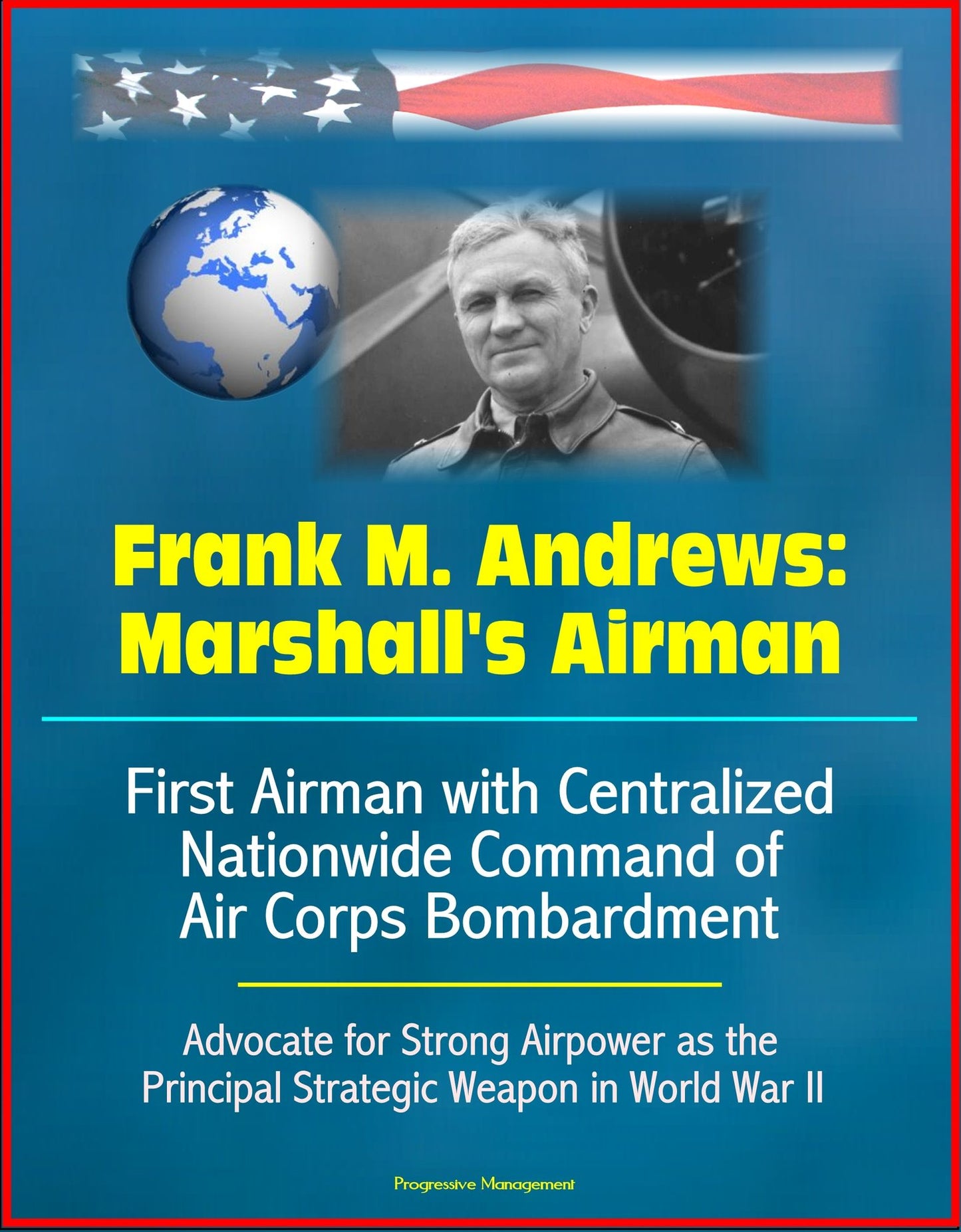 Frank M. Andrews: Marshall's Airman - First Airman with Centralized Nationwide Command of Air Corps Bombardment, Advocate for Strong Airpower as the Principal Strategic Weapon in World War II