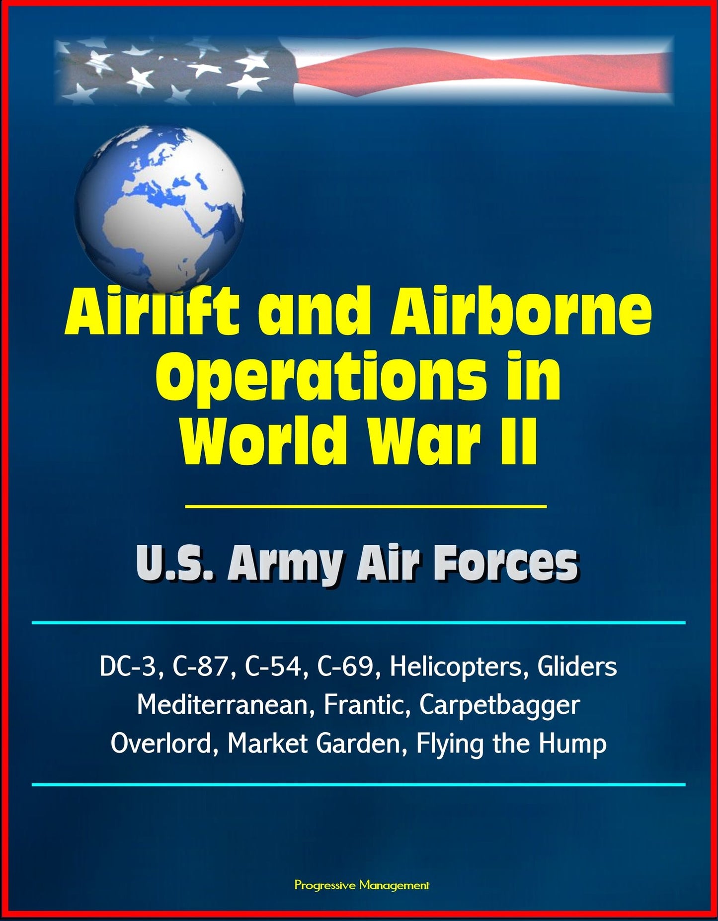 Airlift and Airborne Operations in World War II: U.S. Army Air Forces, DC-3, C-87, C-54, C-69, Helicopters, Gliders, Mediterranean, Frantic, Carpetbagger, Overlord, Market Garden, Flying the Hump